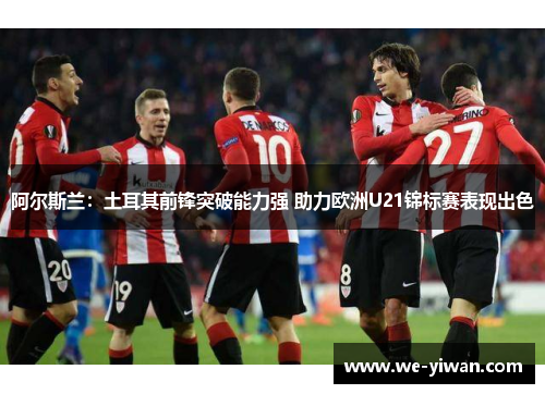 阿尔斯兰：土耳其前锋突破能力强 助力欧洲U21锦标赛表现出色